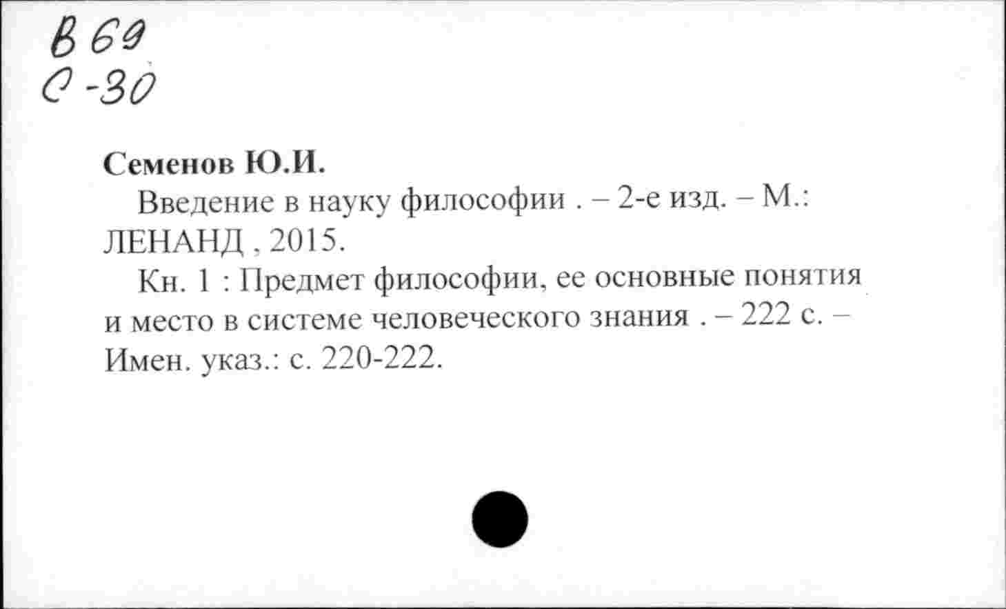 ﻿Семенов Ю.И.
Введение в науку философии . - 2-е изд. - М.: ЛЕНАНД .2015.
Кн. 1 : Предмет философии, ее основные понятия и место в системе человеческого знания . - 222 с. -Имен, указ.: с. 220-222.